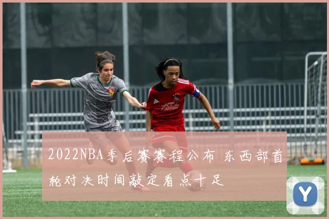 2022NBA季后赛赛程公布 东西部首轮对决时间敲定看点十足