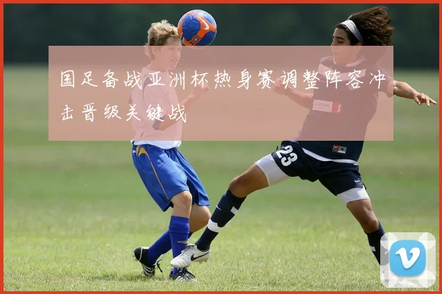 国足备战亚洲杯热身赛调整阵容冲击晋级关键战