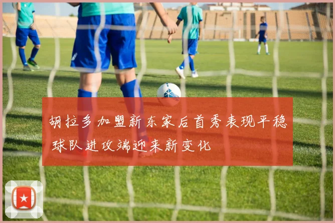 胡拉多加盟新东家后首秀表现平稳 球队进攻端迎来新变化