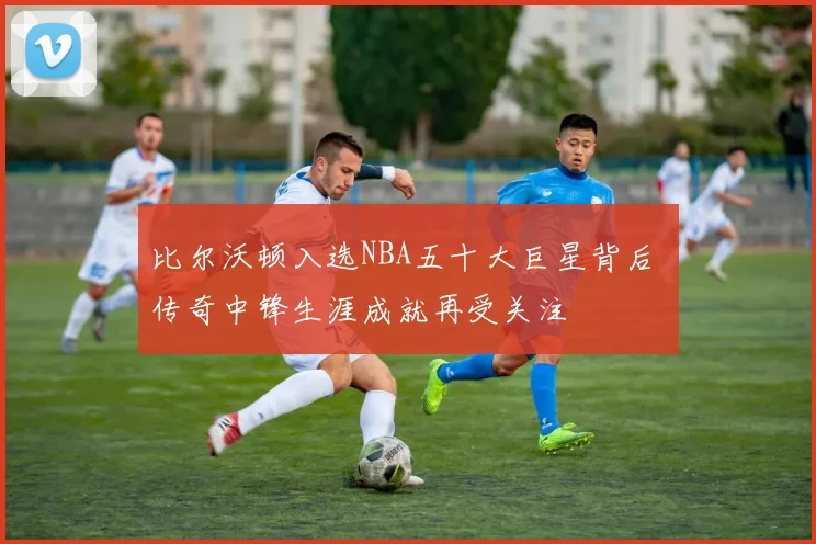 比尔沃顿入选NBA五十大巨星背后 传奇中锋生涯成就再受关注
