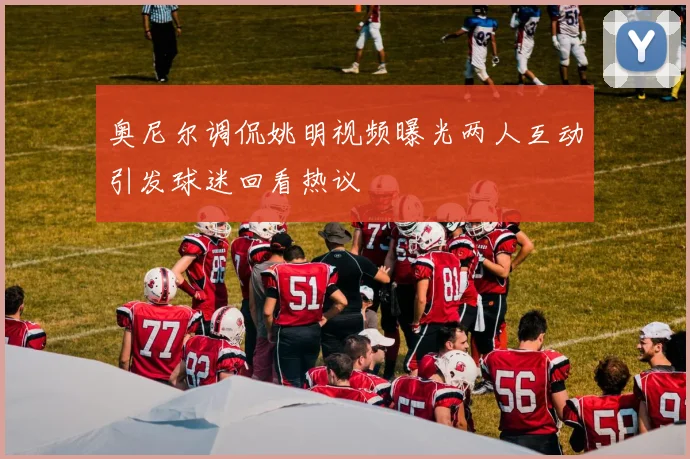 奥尼尔调侃姚明视频曝光两人互动引发球迷回看热议