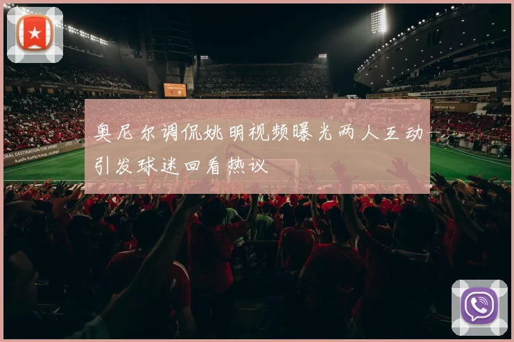 奥尼尔调侃姚明视频曝光两人互动引发球迷回看热议