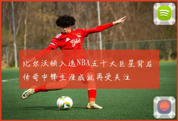比尔沃顿入选NBA五十大巨星背后 传奇中锋生涯成就再受关注