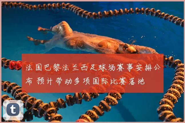 法国巴黎法兰西足球场赛事安排公布 预计带动多项国际比赛落地