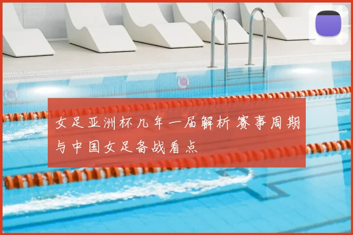 女足亚洲杯几年一届解析 赛事周期与中国女足备战看点