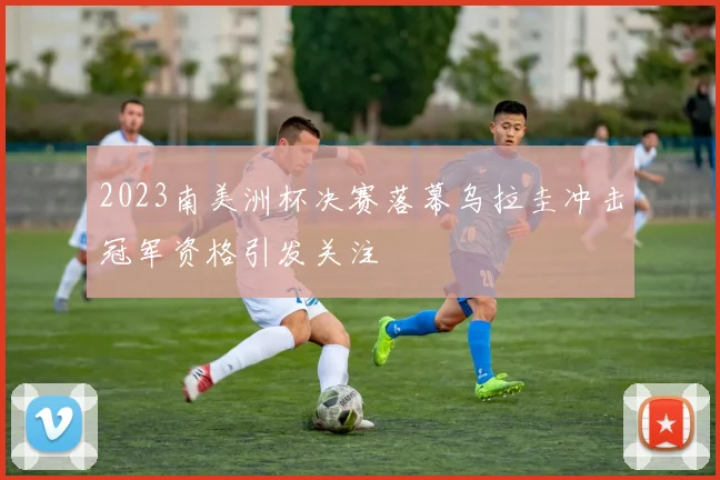 2023南美洲杯决赛落幕乌拉圭冲击冠军资格引发关注