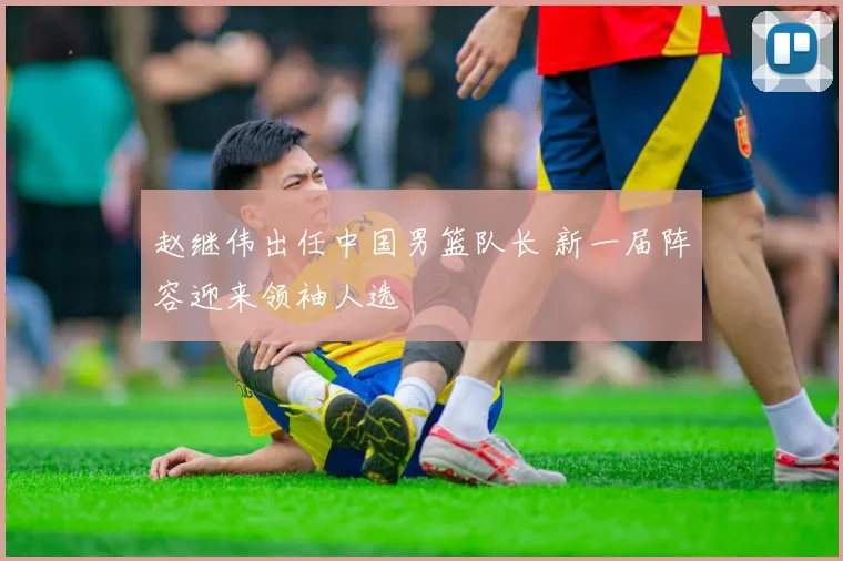 赵继伟出任中国男篮队长 新一届阵容迎来领袖人选