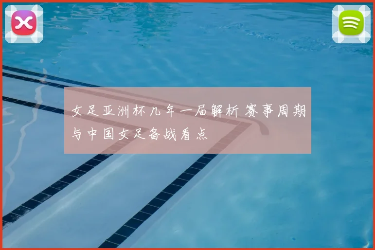 女足亚洲杯几年一届解析 赛事周期与中国女足备战看点