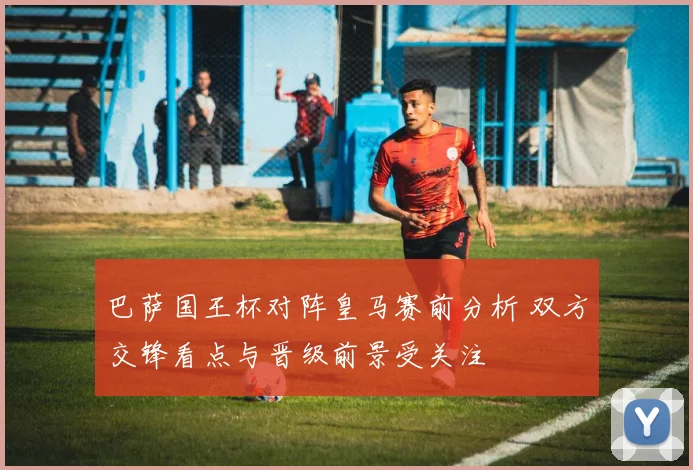 巴萨国王杯对阵皇马赛前分析 双方交锋看点与晋级前景受关注