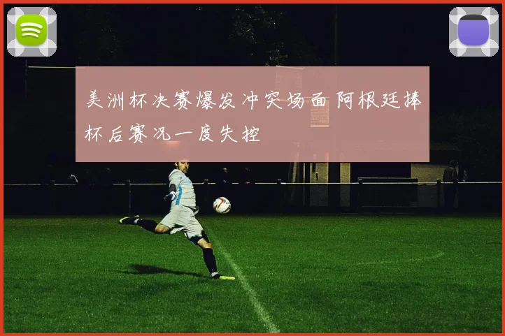 美洲杯决赛爆发冲突场面 阿根廷捧杯后赛况一度失控