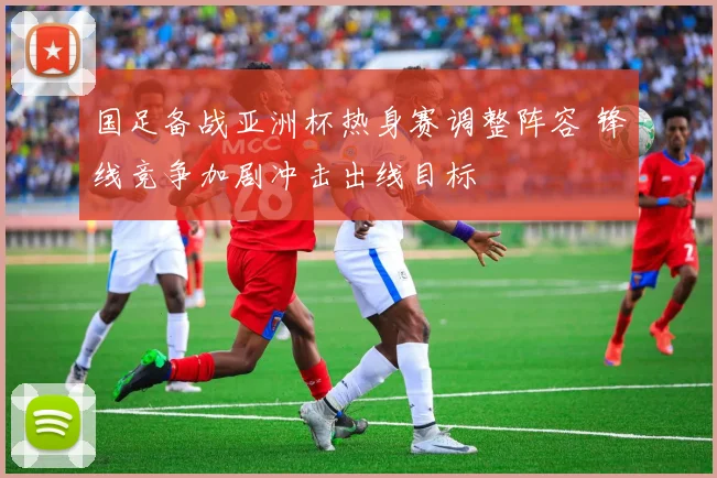 国足备战亚洲杯热身赛调整阵容 锋线竞争加剧冲击出线目标