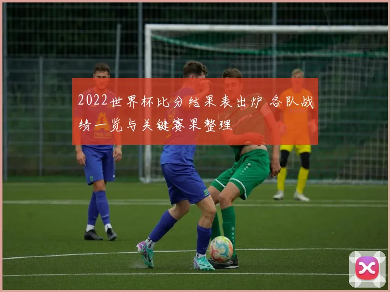 2022世界杯比分结果表出炉 各队战绩一览与关键赛果整理