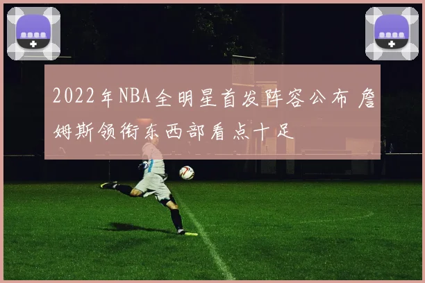 2022年NBA全明星首发阵容公布 詹姆斯领衔东西部看点十足