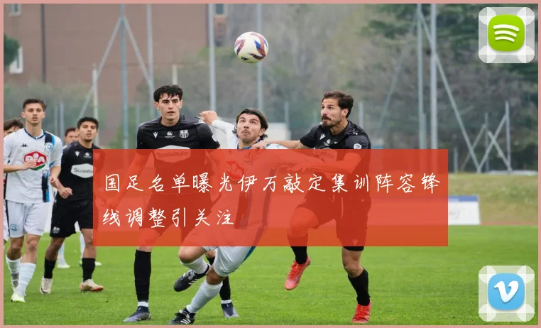 国足名单曝光伊万敲定集训阵容锋线调整引关注