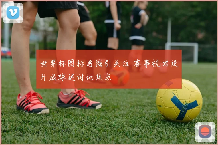 世界杯图标恶搞引关注 赛事视觉设计成球迷讨论焦点