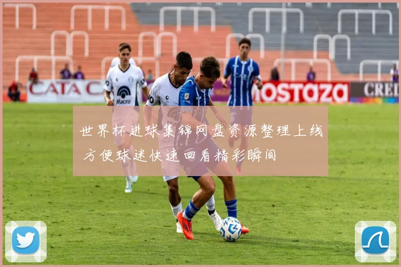 世界杯进球集锦网盘资源整理上线 方便球迷快速回看精彩瞬间