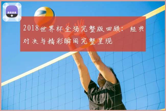 2018世界杯全场完整版回顾:经典对决与精彩瞬间完整呈现