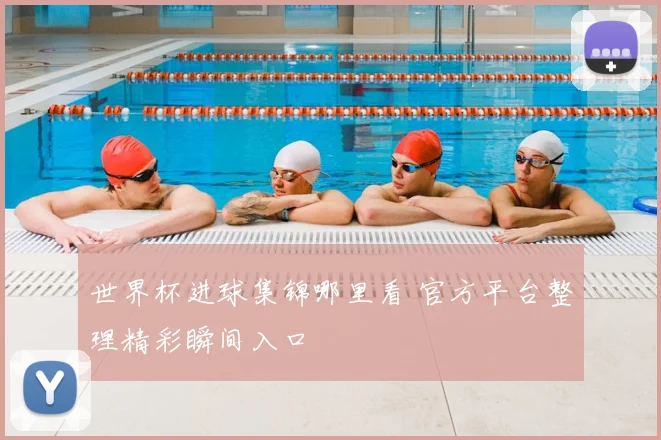 世界杯进球集锦哪里看 官方平台整理精彩瞬间入口
